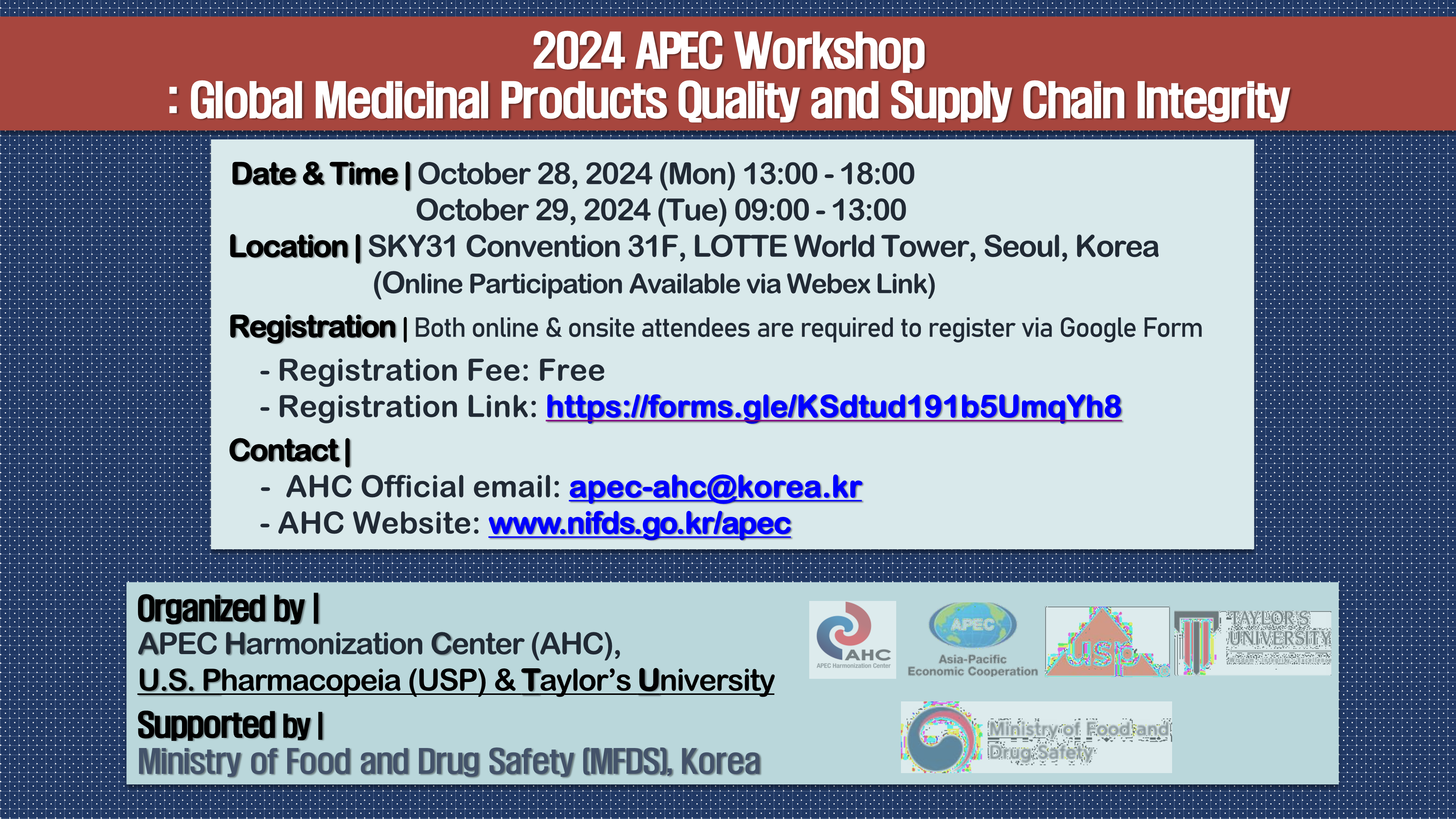 2024 APEC Workshop : Global Medicial Products Quality and Supply Chain Intergrity. Date & Time : October 28, 2024 (Mon) 13:00 - 18:00. October 29, 2024 (Tue) 09:00 - 13:00. Location : SKY31 Convention 31F, LOTTE World Tower, Seoul, Korea. (Online Participation Available via Webex Link) Registration : Both online & onsite attendees are required to register via Google Form. Registration Fee - Free. Registration Link - https://forms.gle/KSdtud191b5UmqYh8. Contact : AHC Official email - apec-ahc@korea.kr. AHC Website - www.nifds.go.kr/apec. Organized by : APEC Harmonization Center(AHC), U.S. Pharmacopeia(USP) & Taylor's University. Supported by : Ministry of Food and Drug Safety (MFDS), Korea.