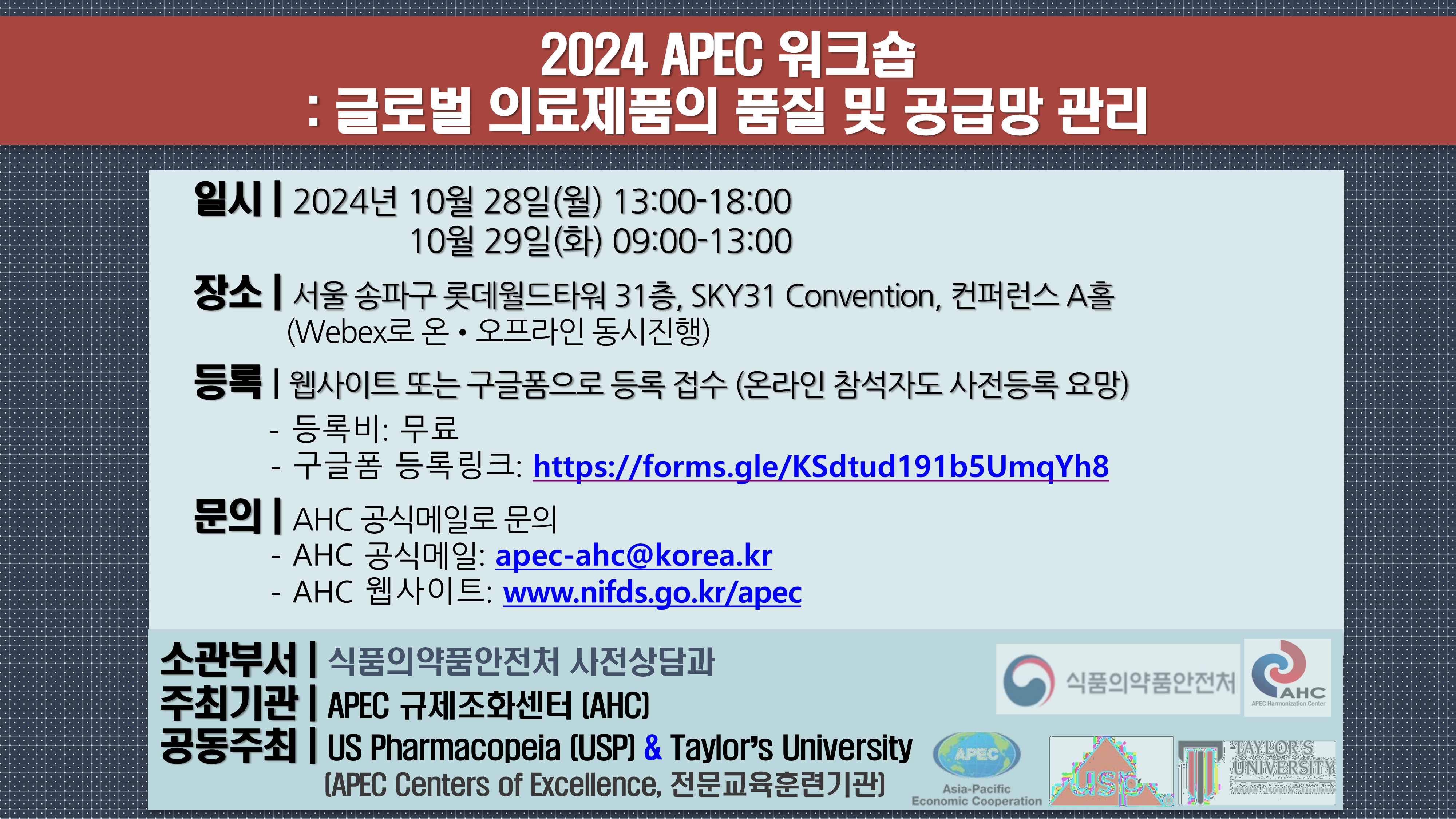 2024 APEC 워크숍 : 글로벌 의료제품의 품질 및 공급망 관리 일시 : 2024년 10월 28일(월) 13:00 -18:00. 10월 29일(화) 09:00 - 13:00. 장소 : 서울 송파구 롯데월드타워 31층, SKY31 Convention, 컨퍼런스 A홀.(Webex로 온·오프라인 동시진행) 등록 : 웹사이트 또는 구글폼으로 등록 접수 (온라인 참석자도 사전등록 요망). 등록비 - 무료. 구글폼 등록링크 - https://forms.gle/KSdtud191b5UmqYh8. 문의 : AHC 공식메일로 문의. AHC 공식메일 - apec-ahc@korea.kr. AHC  웹사이트 - www.nifds.go.kr/apec. 소관부서 : 식품의약품안전처 사전상담과. 주최기관 : APEC 규제조화센터(AHC). 공동주최 :  U.S. Pharmacopeia(USP) & Taylor's University. (APEC Centers of Excellence, 전문교육훈련기관).